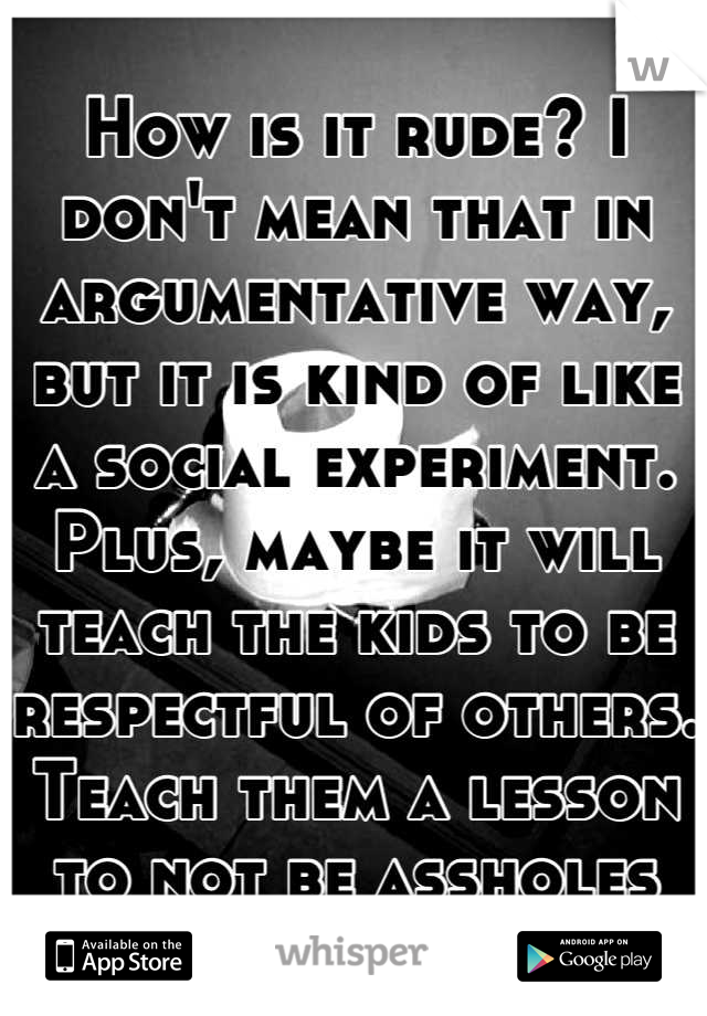 How is it rude? I don't mean that in argumentative way, but it is kind of like a social experiment. Plus, maybe it will teach the kids to be respectful of others. Teach them a lesson to not be assholes