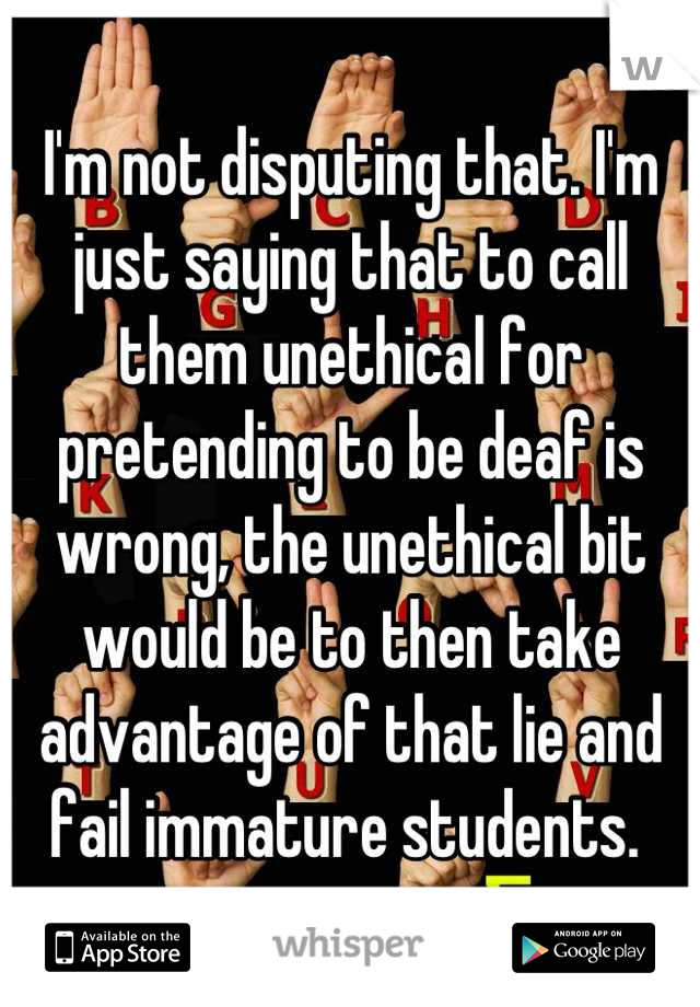 I'm not disputing that. I'm just saying that to call them unethical for pretending to be deaf is wrong, the unethical bit would be to then take advantage of that lie and fail immature students. 