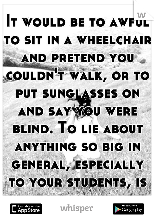 It would be to awful to sit in a wheelchair and pretend you couldn't walk, or to put sunglasses on and say you were blind. To lie about anything so big in general, especially to your students, is sad.