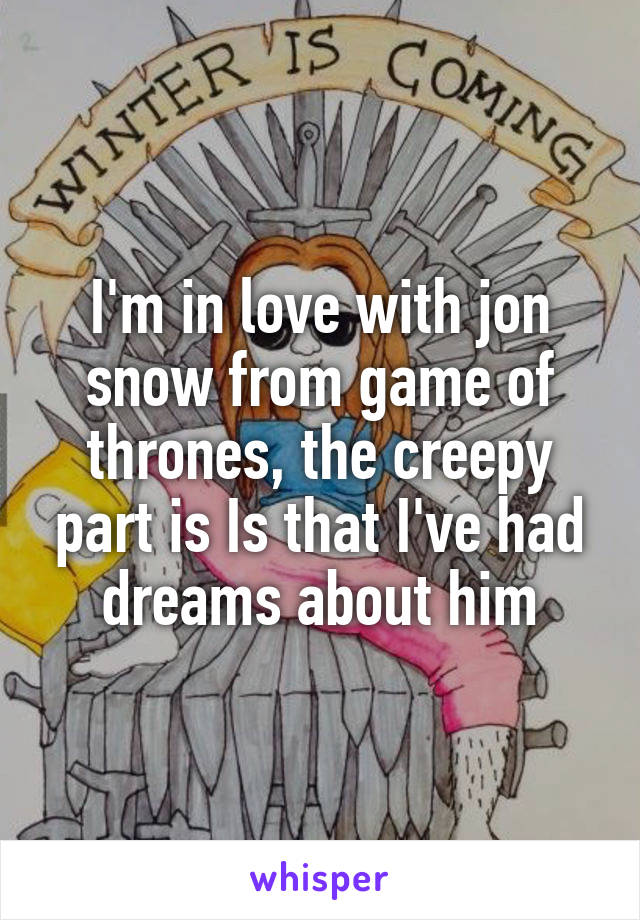 I'm in love with jon snow from game of thrones, the creepy part is Is that I've had dreams about him