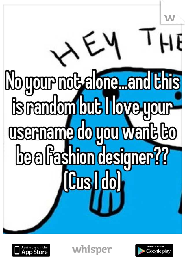 No your not alone...and this is random but I love your username do you want to be a fashion designer?? (Cus I do)