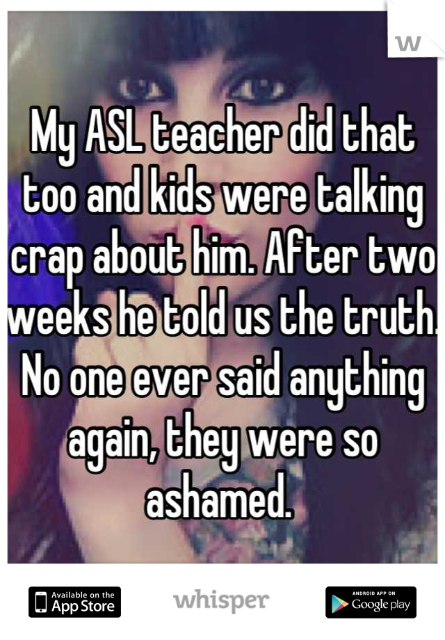 My ASL teacher did that too and kids were talking crap about him. After two weeks he told us the truth. No one ever said anything again, they were so ashamed. 