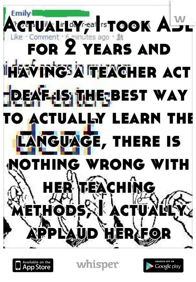 Actually, I took ASL for 2 years and having a teacher act deaf is the best way to actually learn the language, there is nothing wrong with her teaching methods, I actually applaud her for doing it. 