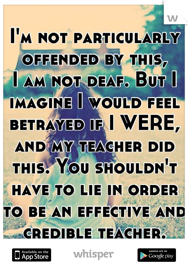 I'm not particularly offended by this,
I am not deaf. But I imagine I would feel betrayed if I WERE, and my teacher did this. You shouldn't have to lie in order to be an effective and credible teacher.