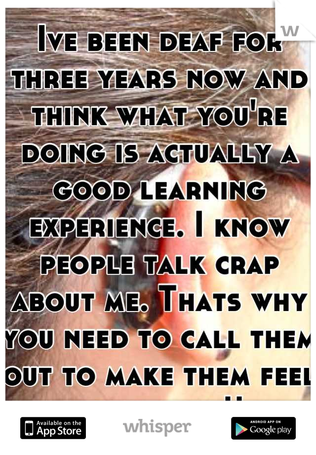 Ive been deaf for three years now and think what you're doing is actually a good learning experience. I know people talk crap about me. Thats why you need to call them out to make them feel something!!