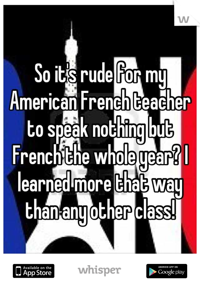 So it's rude for my American French teacher to speak nothing but French the whole year? I learned more that way than any other class!