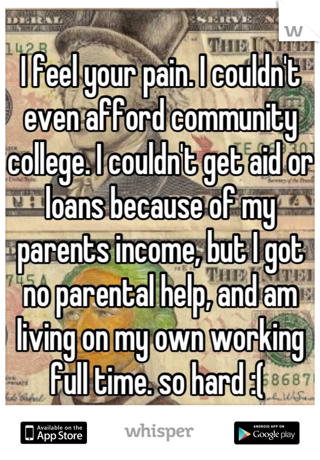 I feel your pain. I couldn't even afford community college. I couldn't get aid or loans because of my parents income, but I got no parental help, and am living on my own working full time. so hard :( 