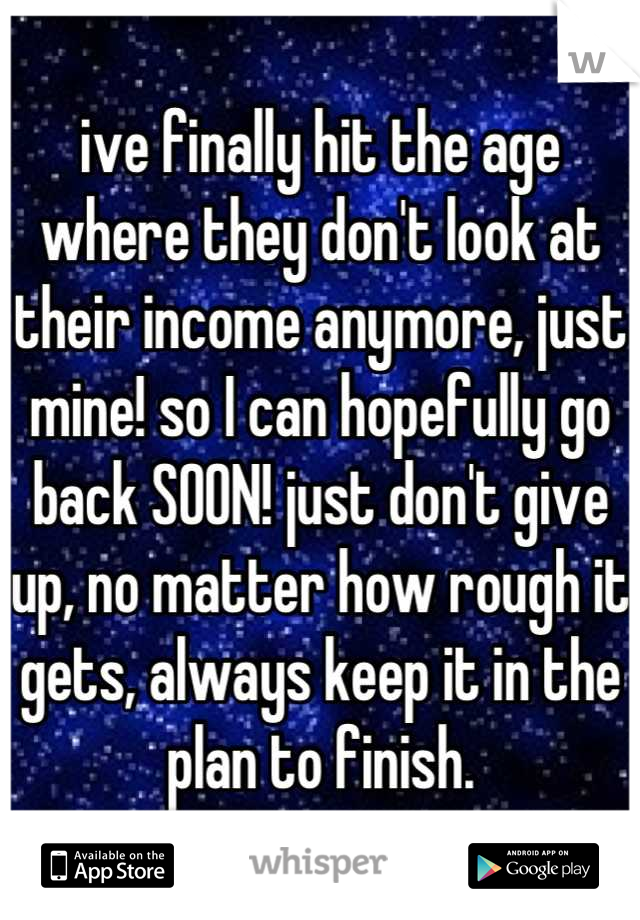 ive finally hit the age where they don't look at their income anymore, just mine! so I can hopefully go back SOON! just don't give up, no matter how rough it gets, always keep it in the plan to finish.