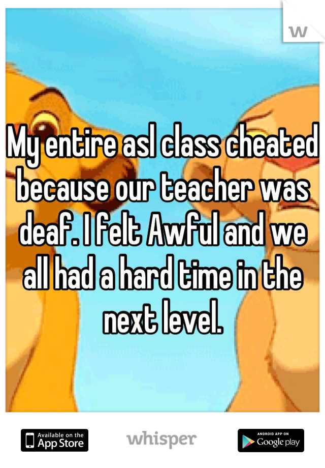 My entire asl class cheated because our teacher was deaf. I felt Awful and we all had a hard time in the next level.