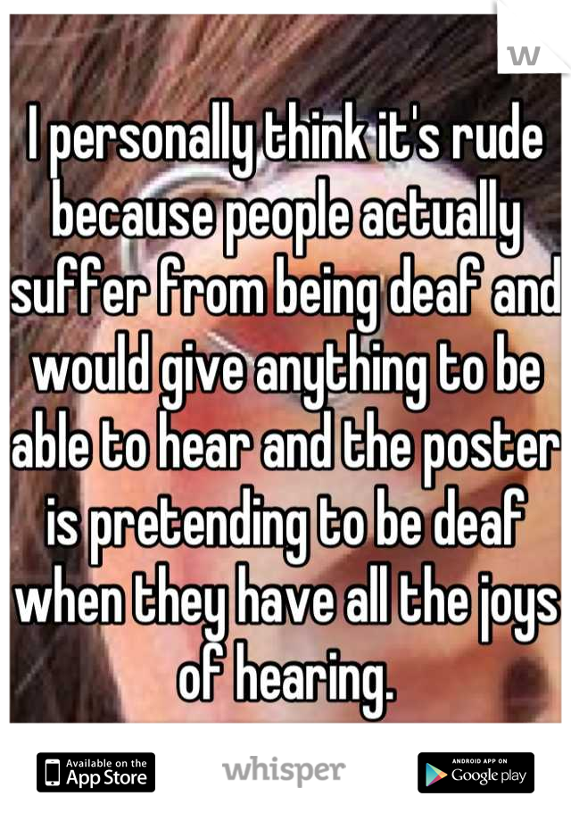 I personally think it's rude because people actually suffer from being deaf and would give anything to be able to hear and the poster is pretending to be deaf when they have all the joys of hearing.