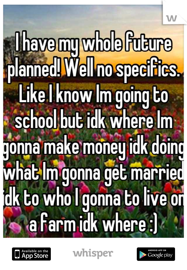 I have my whole future planned! Well no specifics. Like I know Im going to school but idk where Im gonna make money idk doing what Im gonna get married idk to who I gonna to live on a farm idk where :)