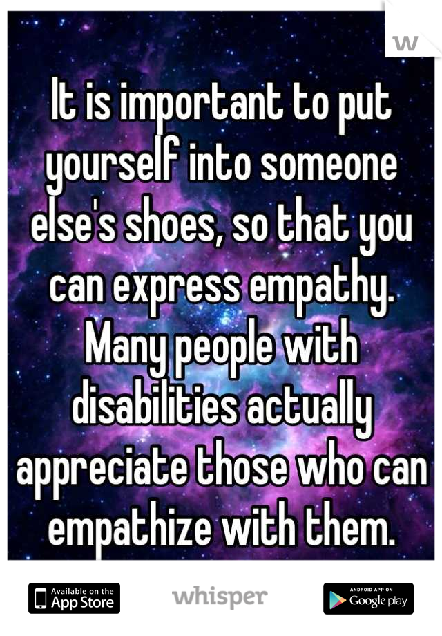 It is important to put yourself into someone else's shoes, so that you can express empathy.
Many people with disabilities actually appreciate those who can empathize with them.