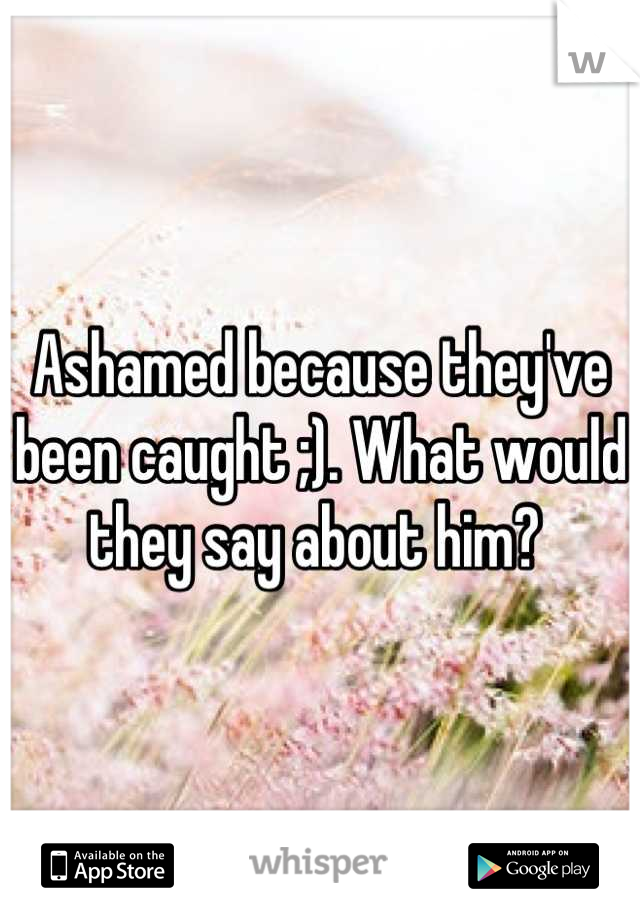 Ashamed because they've been caught ;). What would they say about him? 