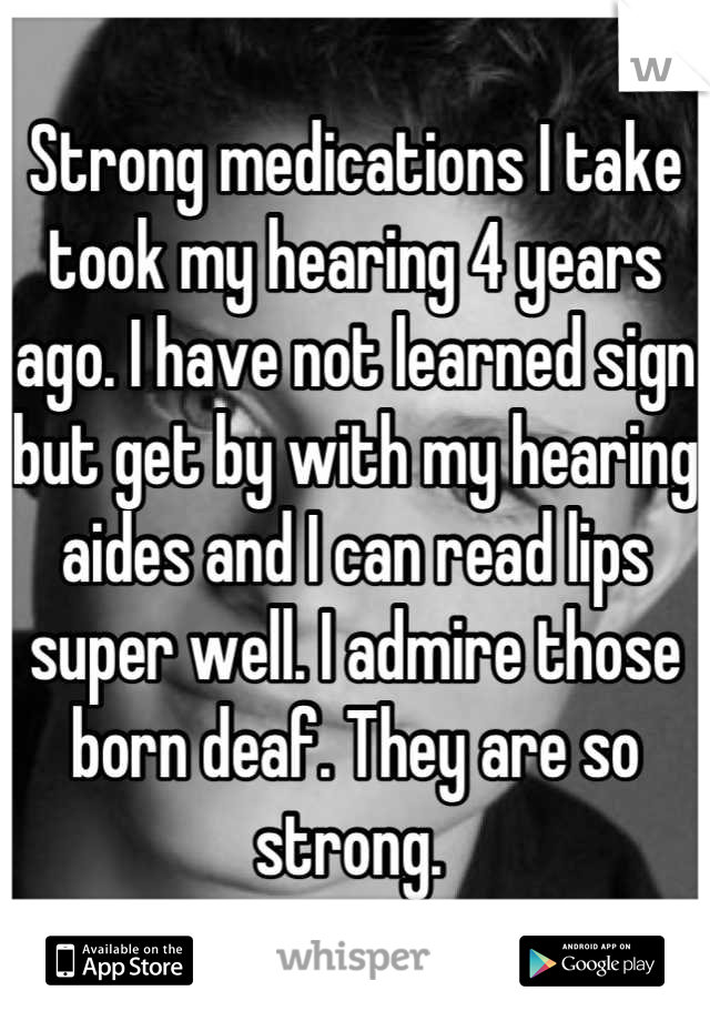 Strong medications I take took my hearing 4 years ago. I have not learned sign but get by with my hearing aides and I can read lips super well. I admire those born deaf. They are so strong. 