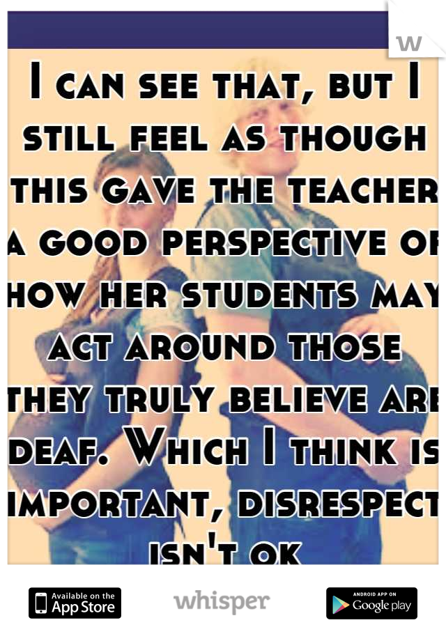 I can see that, but I still feel as though this gave the teacher a good perspective of how her students may act around those they truly believe are deaf. Which I think is important, disrespect isn't ok