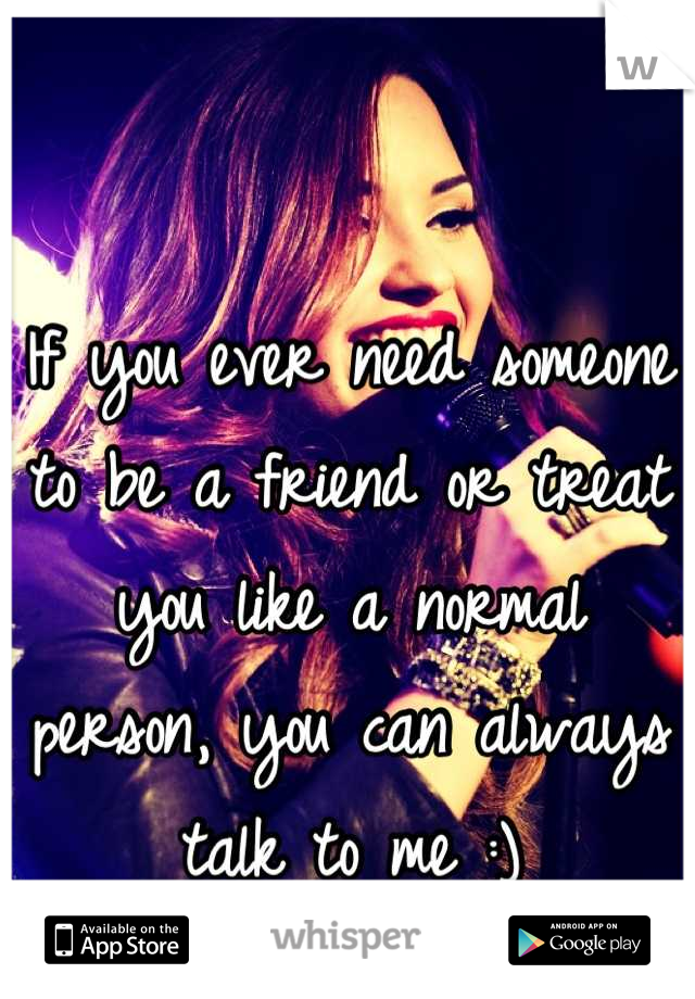 If you ever need someone to be a friend or treat you like a normal person, you can always talk to me :)