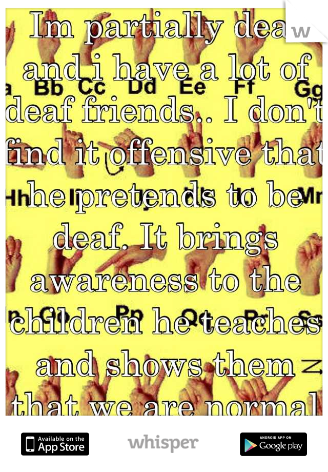 Im partially deaf and i have a lot of deaf friends.. I don't find it offensive that he pretends to be deaf. It brings awareness to the children he teaches and shows them that we are normal people too. 