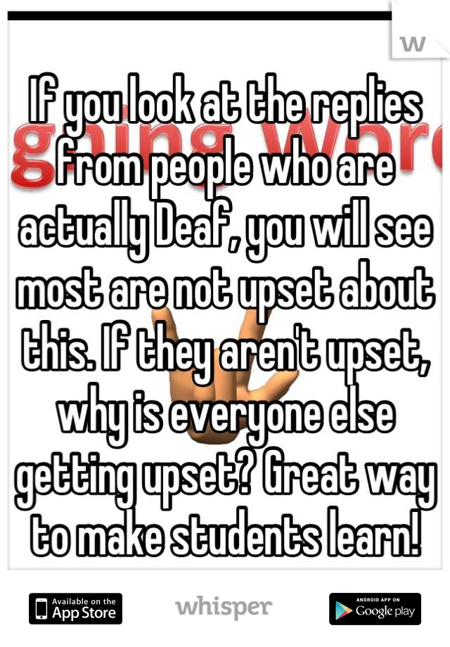 If you look at the replies from people who are actually Deaf, you will see most are not upset about this. If they aren't upset, why is everyone else getting upset? Great way to make students learn!