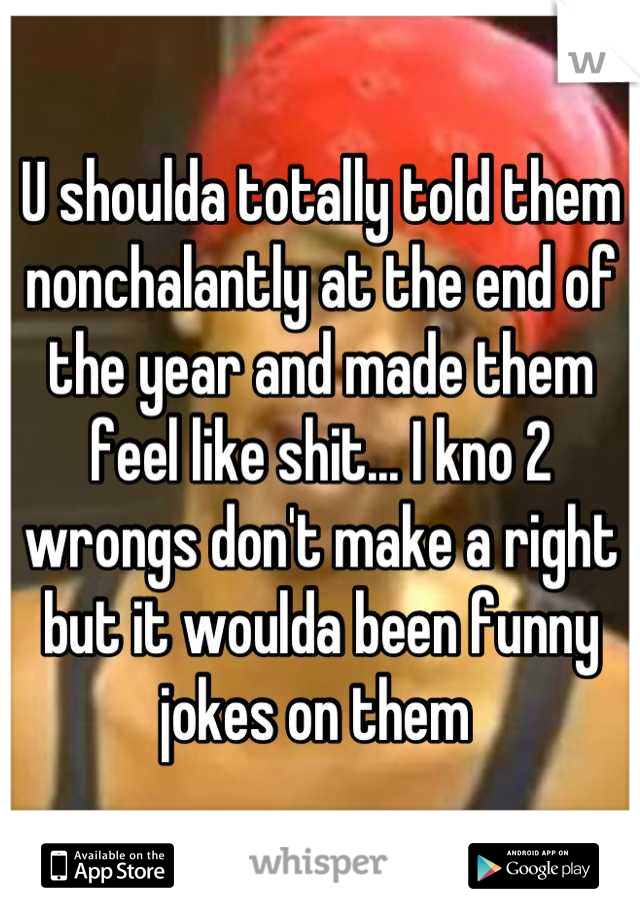 U shoulda totally told them nonchalantly at the end of the year and made them feel like shit... I kno 2 wrongs don't make a right but it woulda been funny jokes on them 