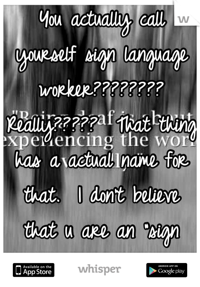 You actually call yourself sign language worker????????  Really?????  That thing has a actual name for that.  I don't believe that u are an "sign language worker"