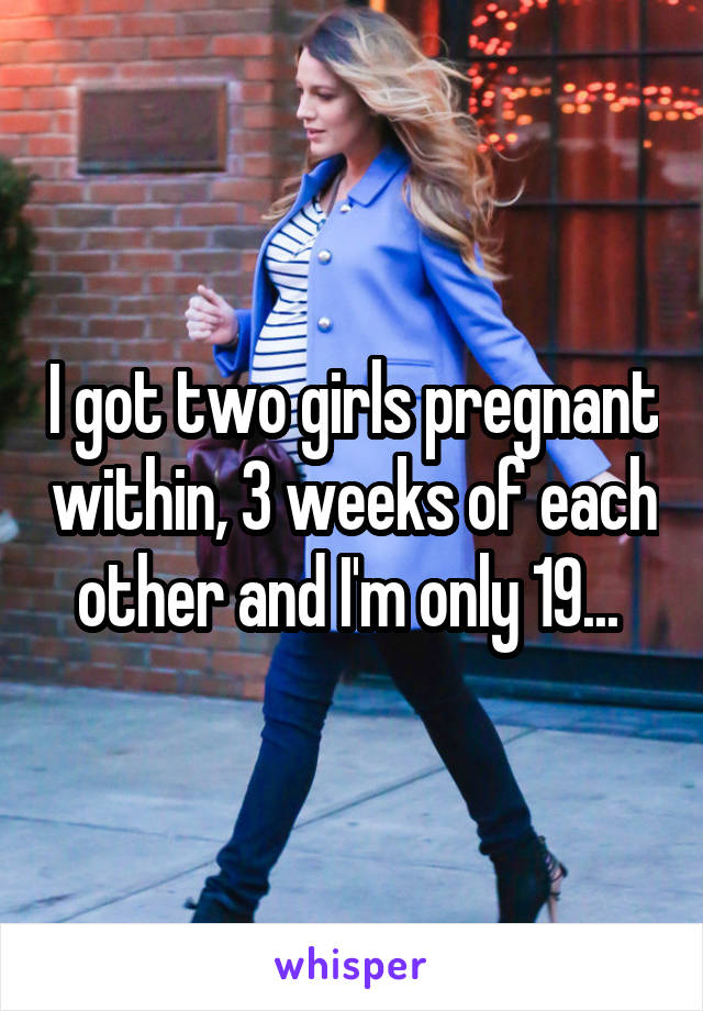 I got two girls pregnant within, 3 weeks of each other and I'm only 19... 