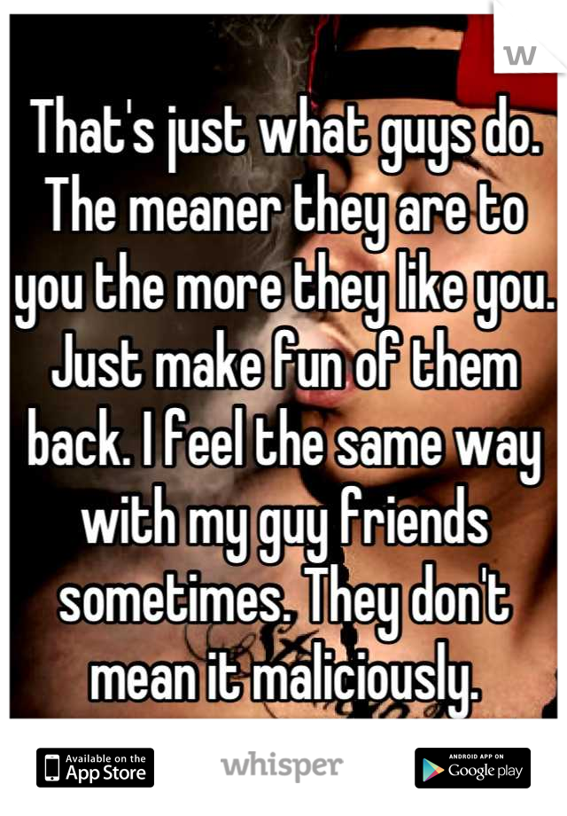 That's just what guys do. The meaner they are to you the more they like you. Just make fun of them back. I feel the same way with my guy friends sometimes. They don't mean it maliciously.