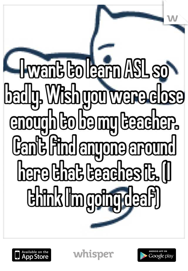 I want to learn ASL so badly. Wish you were close enough to be my teacher. Can't find anyone around here that teaches it. (I think I'm going deaf)