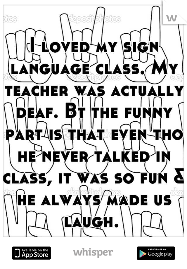 I loved my sign language class. My teacher was actually deaf. Bt the funny part is that even tho he never talked in class, it was so fun & he always made us laugh. 