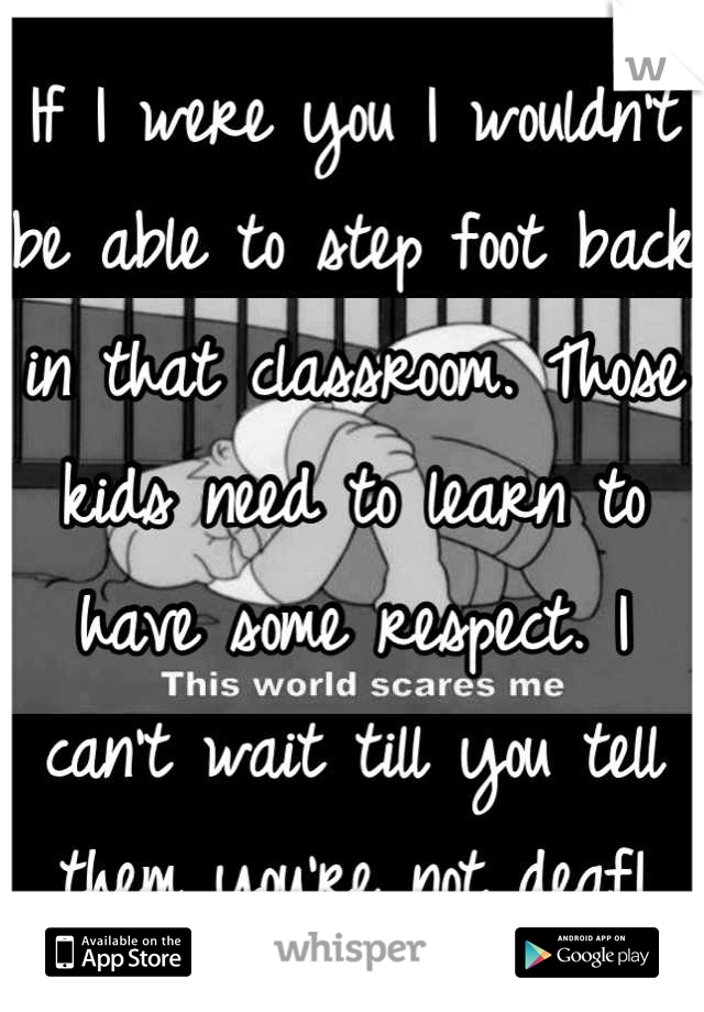 If I were you I wouldn't be able to step foot back in that classroom. Those kids need to learn to have some respect. I can't wait till you tell them you're not deaf!