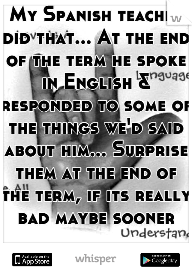 My Spanish teacher did that... At the end of the term he spoke in English & responded to some of the things we'd said about him... Surprise them at the end of the term, if its really bad maybe sooner