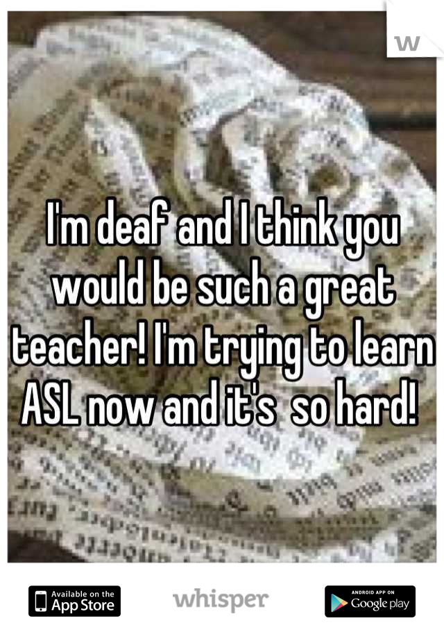 I'm deaf and I think you would be such a great teacher! I'm trying to learn ASL now and it's  so hard! 