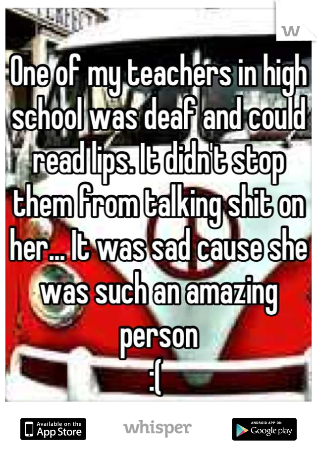 One of my teachers in high school was deaf and could read lips. It didn't stop them from talking shit on her... It was sad cause she was such an amazing person 
:( 