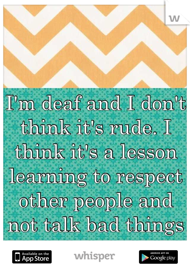 I'm deaf and I don't think it's rude. I think it's a lesson learning to respect other people and not talk bad things behind their back. 