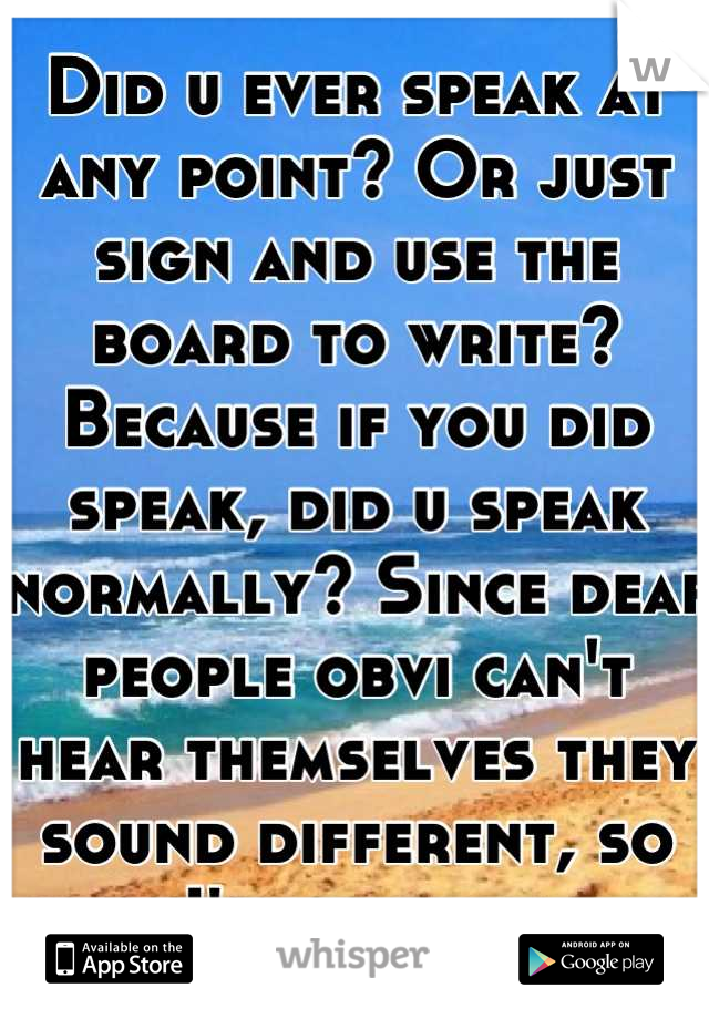 Did u ever speak at any point? Or just sign and use the board to write? Because if you did speak, did u speak normally? Since deaf people obvi can't hear themselves they sound different, so I'm curious