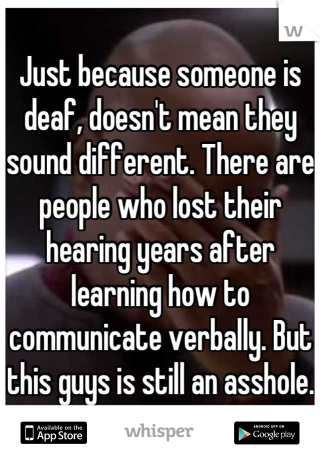 Just because someone is deaf, doesn't mean they sound different. There are people who lost their hearing years after learning how to communicate verbally. But this guys is still an asshole.