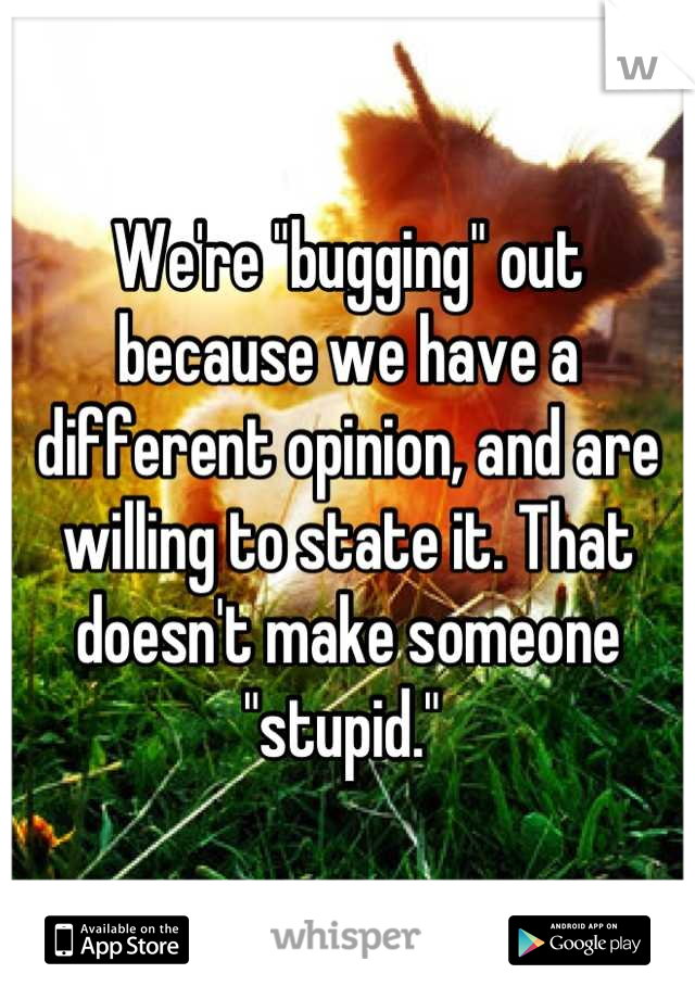 We're "bugging" out because we have a different opinion, and are willing to state it. That doesn't make someone "stupid." 