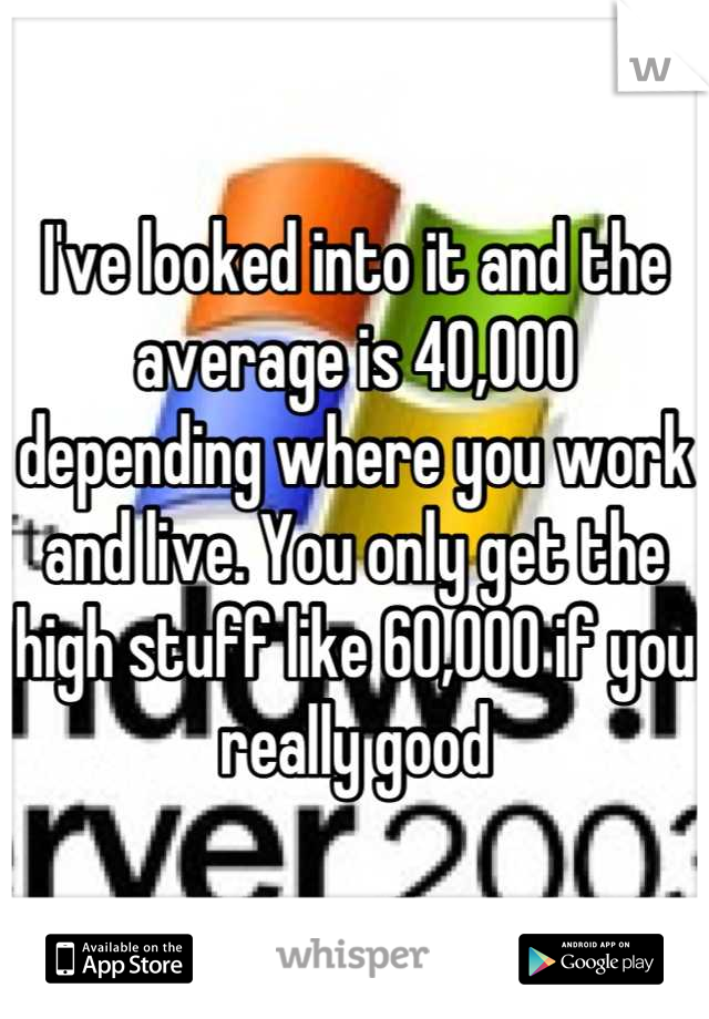 I've looked into it and the average is 40,000 depending where you work and live. You only get the high stuff like 60,000 if you really good