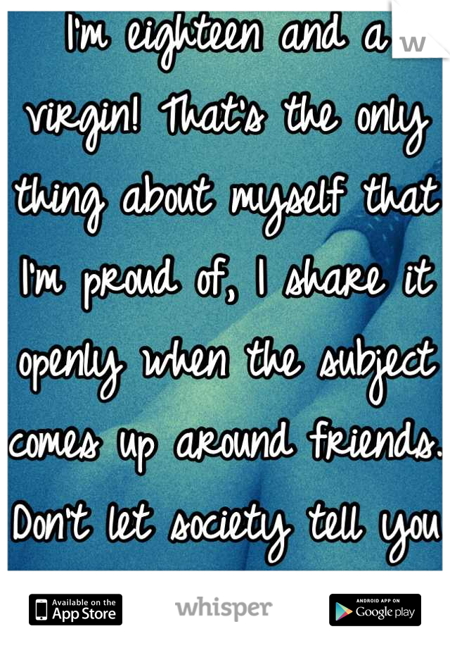 I'm eighteen and a virgin! That's the only thing about myself that I'm proud of, I share it openly when the subject comes up around friends. Don't let society tell you not to be proud. <3