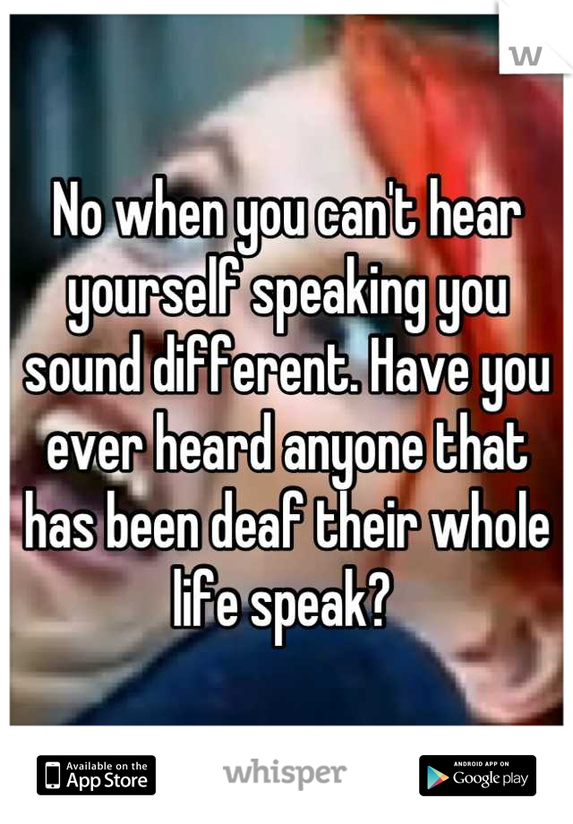 No when you can't hear yourself speaking you sound different. Have you ever heard anyone that has been deaf their whole life speak? 