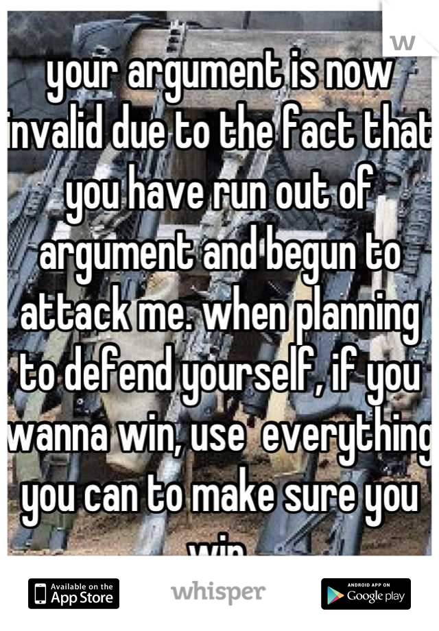 your argument is now invalid due to the fact that you have run out of argument and begun to attack me. when planning to defend yourself, if you wanna win, use  everything you can to make sure you win.