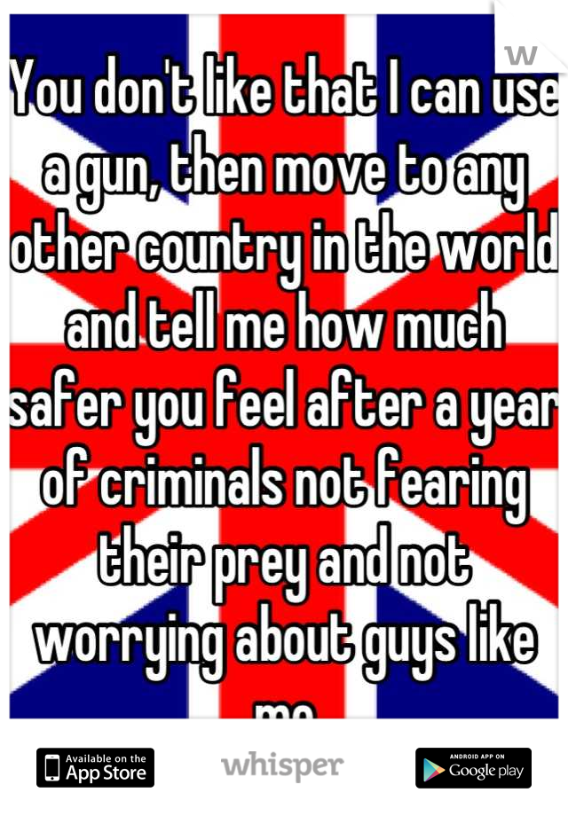 You don't like that I can use a gun, then move to any other country in the world and tell me how much safer you feel after a year of criminals not fearing their prey and not worrying about guys like me