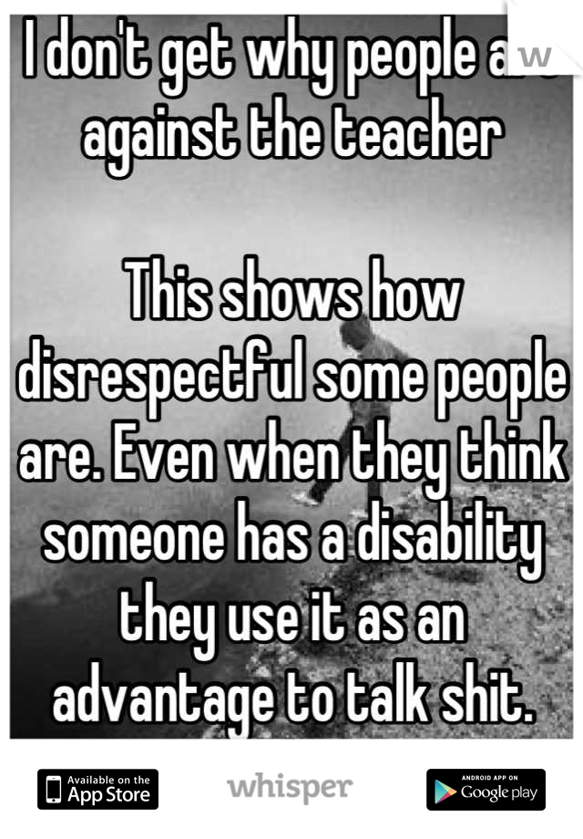 I don't get why people are against the teacher

This shows how disrespectful some people are. Even when they think someone has a disability they use it as an advantage to talk shit.
It's sickening! 