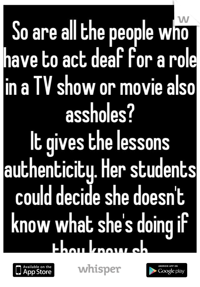 So are all the people who have to act deaf for a role in a TV show or movie also assholes?
It gives the lessons authenticity. Her students could decide she doesn't know what she's doing if they knew sh