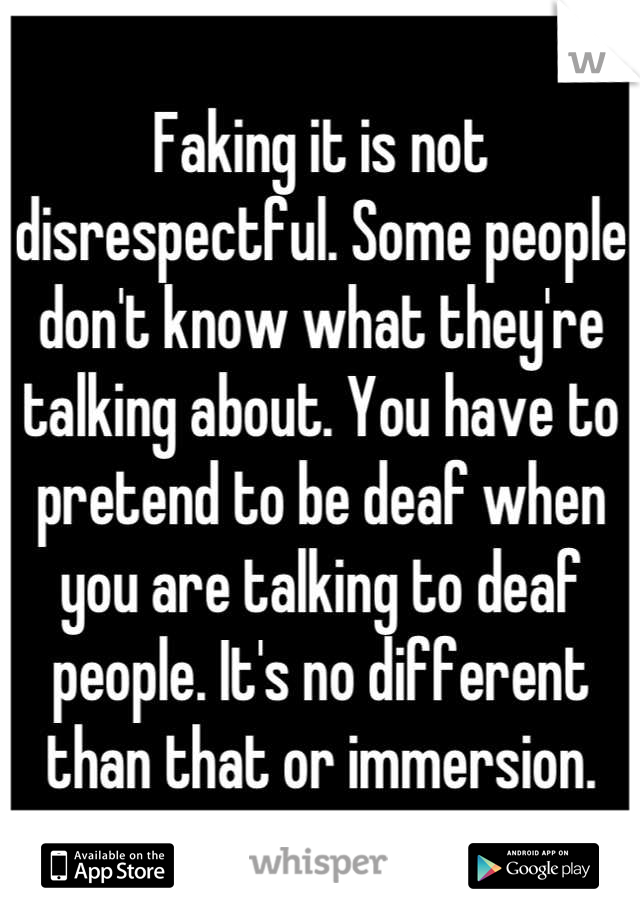 Faking it is not disrespectful. Some people don't know what they're talking about. You have to pretend to be deaf when you are talking to deaf people. It's no different than that or immersion.