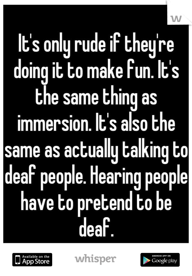 It's only rude if they're doing it to make fun. It's the same thing as immersion. It's also the same as actually talking to deaf people. Hearing people have to pretend to be deaf.