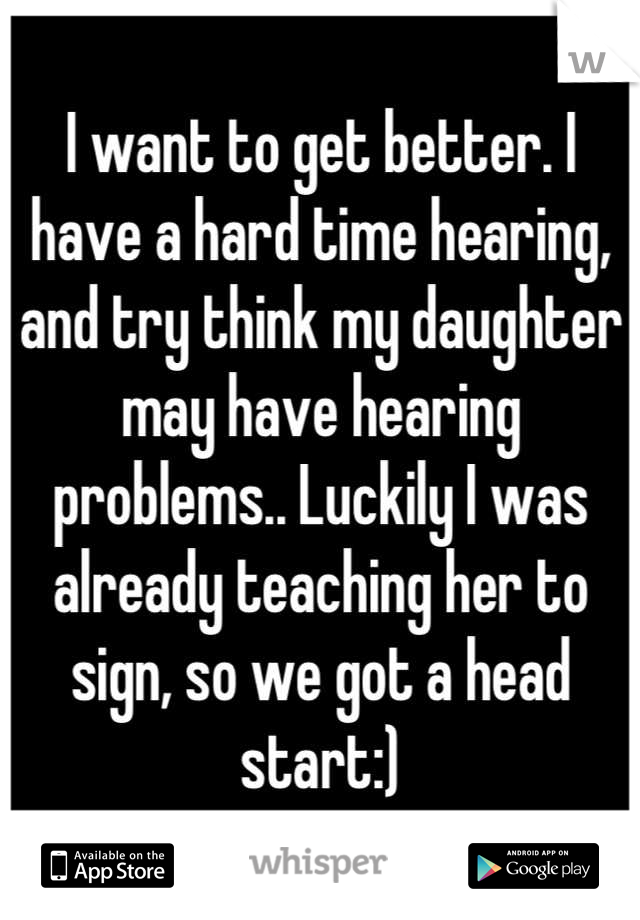 I want to get better. I have a hard time hearing, and try think my daughter may have hearing problems.. Luckily I was already teaching her to sign, so we got a head start:)