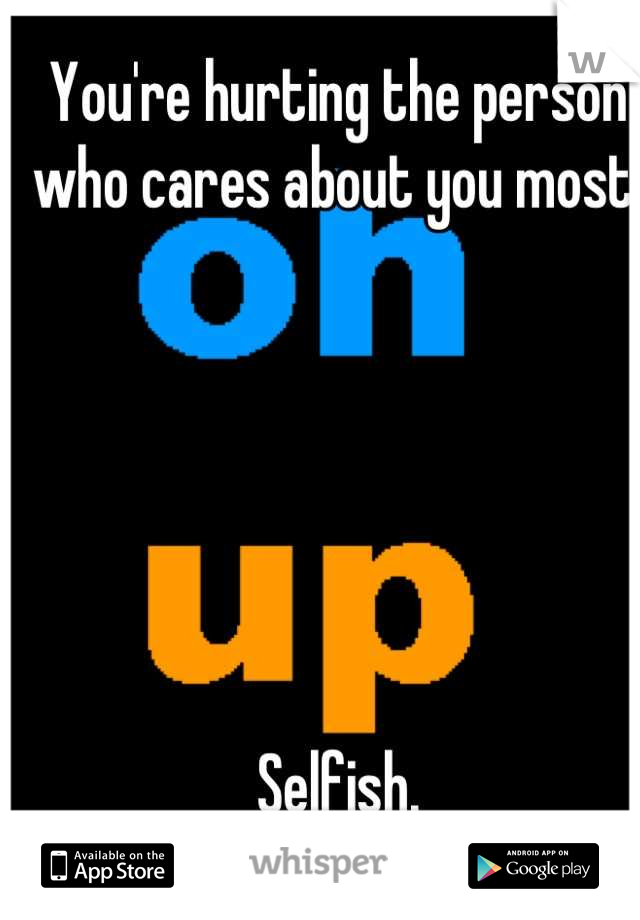 You're hurting the person who cares about you most. 



 


Selfish.