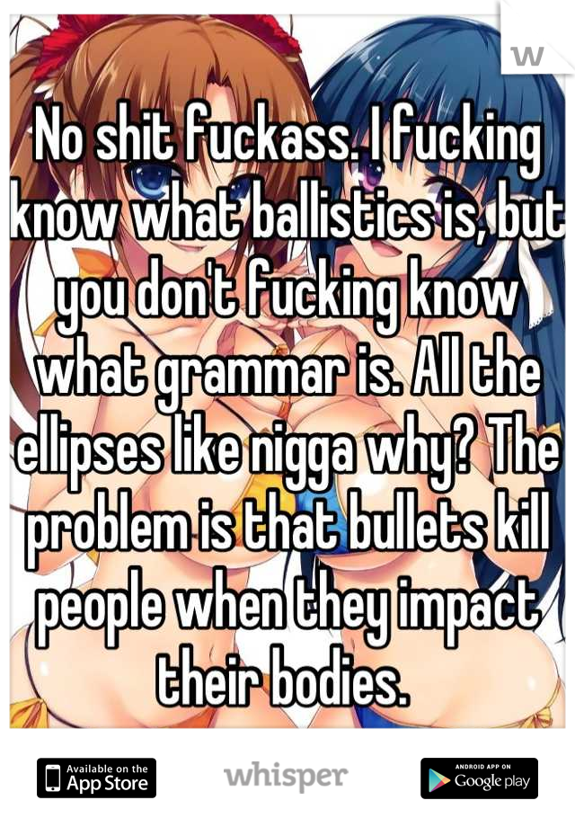 No shit fuckass. I fucking know what ballistics is, but you don't fucking know what grammar is. All the ellipses like nigga why? The problem is that bullets kill people when they impact their bodies. 