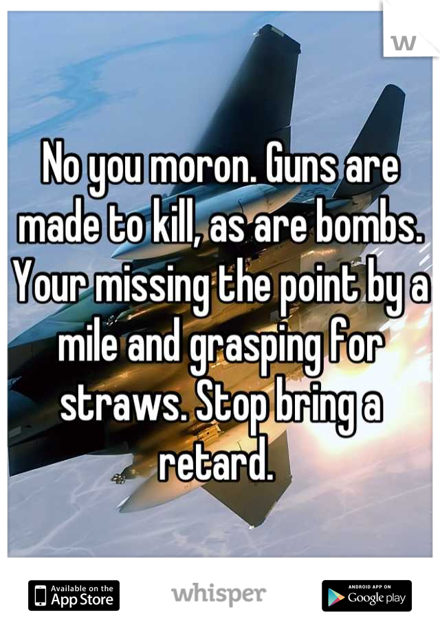 No you moron. Guns are made to kill, as are bombs. Your missing the point by a mile and grasping for straws. Stop bring a retard. 