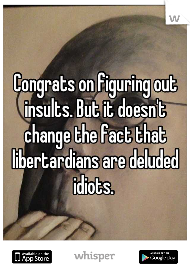 Congrats on figuring out insults. But it doesn't change the fact that libertardians are deluded idiots. 